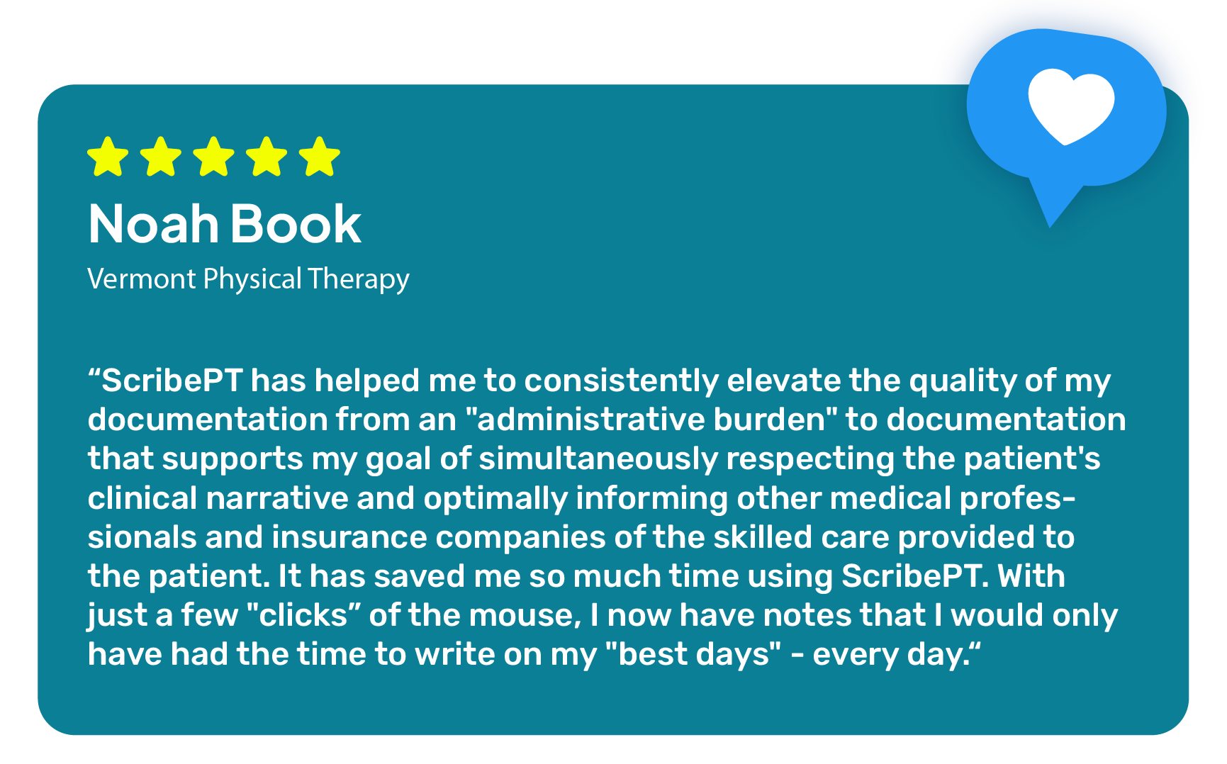"ScribePT has helped me to consistently elevate the quality of my documentation from an 'administrative burden' to documentation that supports my goal of simultaneously respecting the patient's clinical narrative and optimally informing other medical professionals and insurance companies of the skilled care provided to the patient. It has saved me so much time using ScribePT. With just a few 'clicks' of the mouse, I now have notes that I would only have had the time to write on my 'best days' - every day." -ScribePT User
